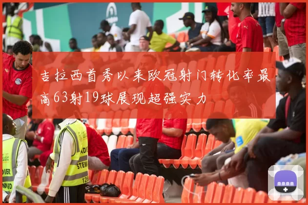 吉拉西首秀以来欧冠射门转化率最高63射19球展现超强实力
