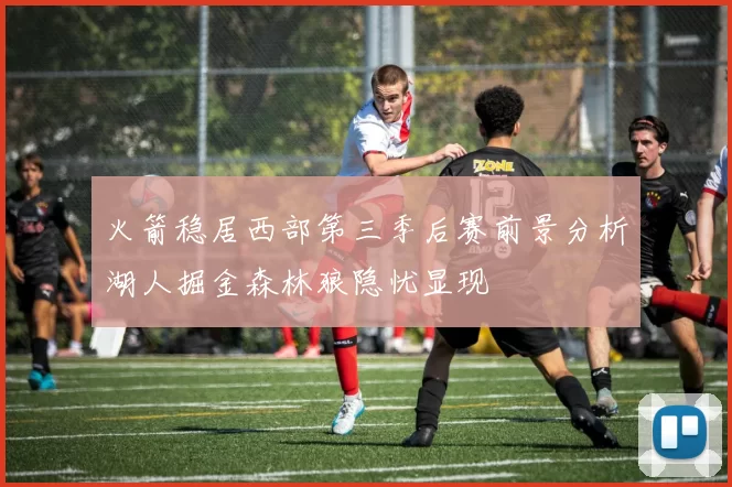 火箭稳居西部第三季后赛前景分析湖人掘金森林狼隐忧显现