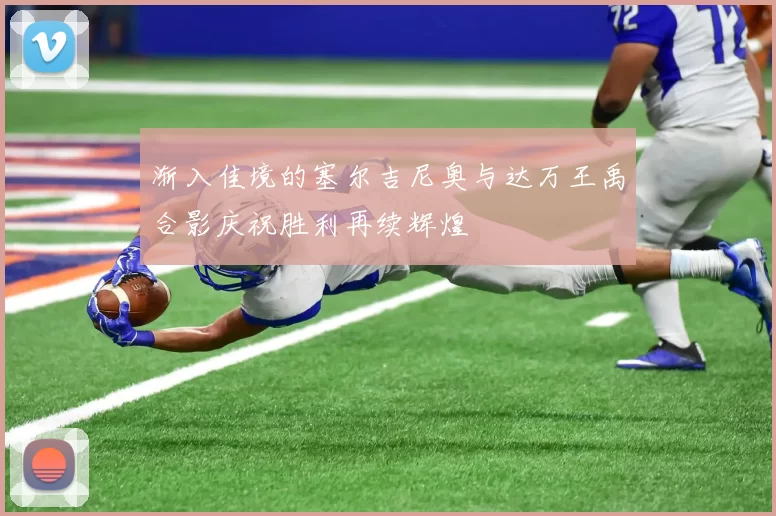 渐入佳境的塞尔吉尼奥与达万王禹合影庆祝胜利再续辉煌