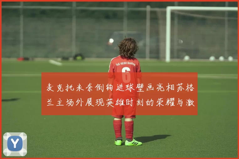 麦克托米奈倒钩进球壁画亮相苏格兰主场外展现英雄时刻的荣耀与激情