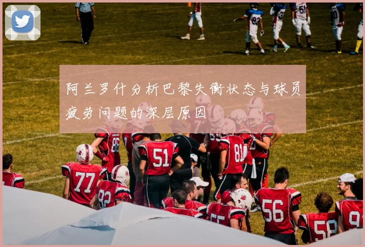 阿兰罗什分析巴黎失衡状态与球员疲劳问题的深层原因