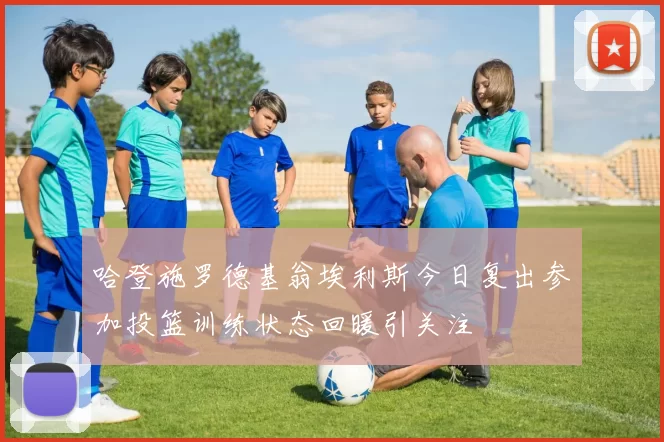 哈登施罗德基翁埃利斯今日复出参加投篮训练状态回暖引关注