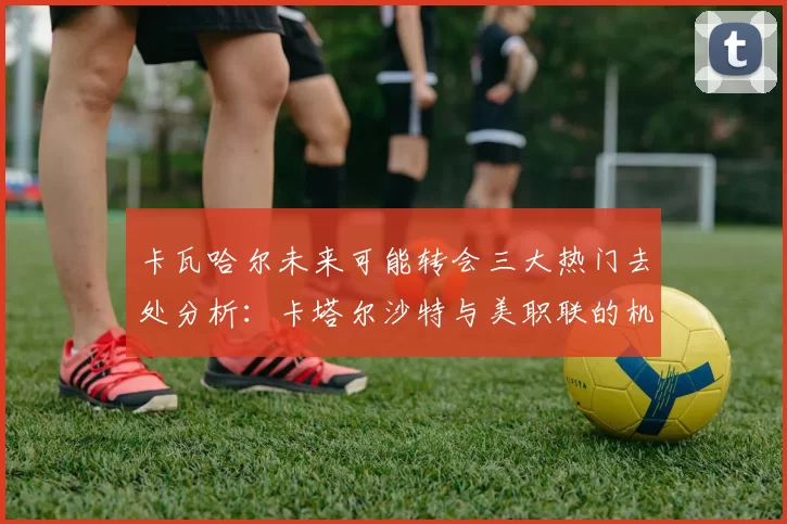 卡瓦哈尔未来可能转会三大热门去处分析：卡塔尔沙特与美职联的机会