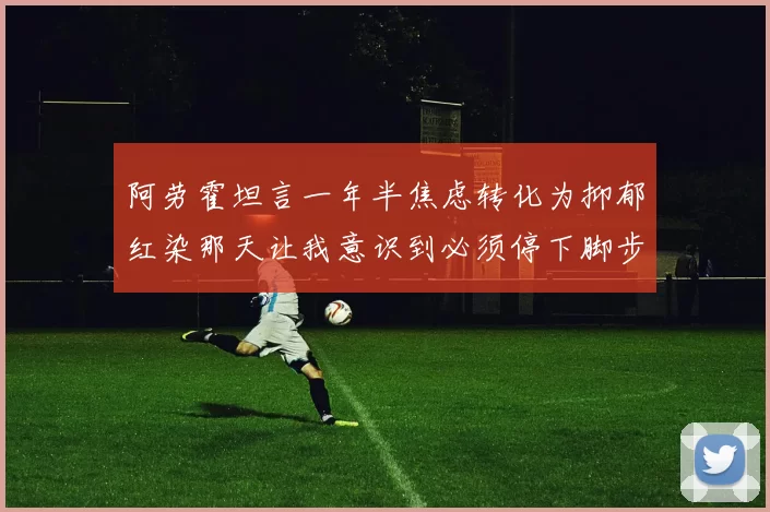 阿劳霍坦言一年半焦虑转化为抑郁红染那天让我意识到必须停下脚步