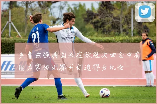 克鲁兹强调国米在欧冠次回合中有能力掌控比赛并创造得分机会