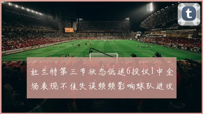 杜兰特第三节状态低迷6投仅1中全场表现不佳失误频频影响球队进攻