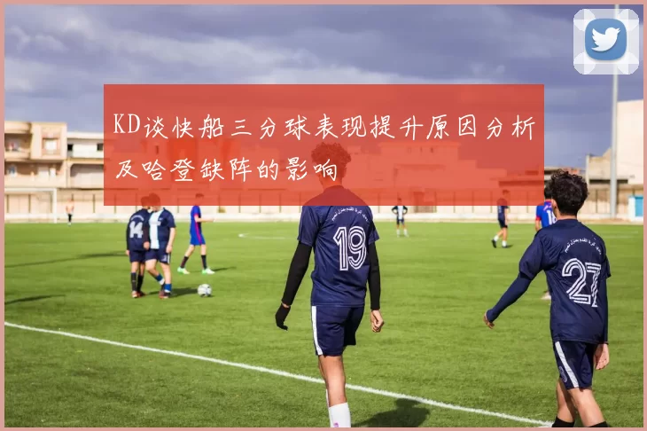 KD谈快船三分球表现提升原因分析及哈登缺阵的影响