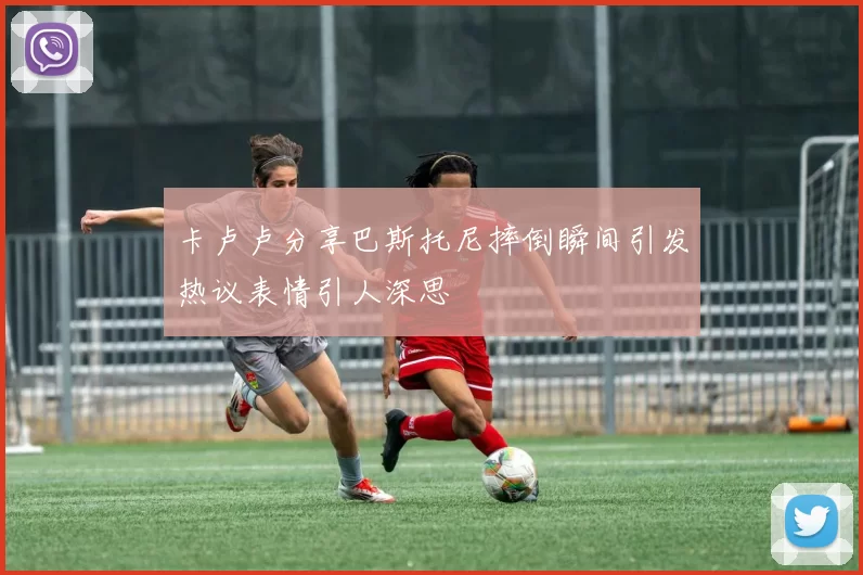 卡卢卢分享巴斯托尼摔倒瞬间引发热议表情引人深思
