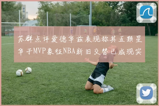 苏群点评爱德华兹表现称其五颗星华子MVP象征NBA新旧交替已成现实