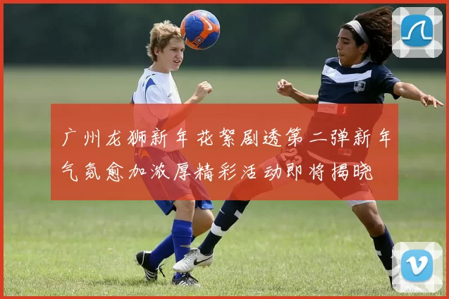 广州龙狮新年花絮剧透第二弹新年气氛愈加浓厚精彩活动即将揭晓