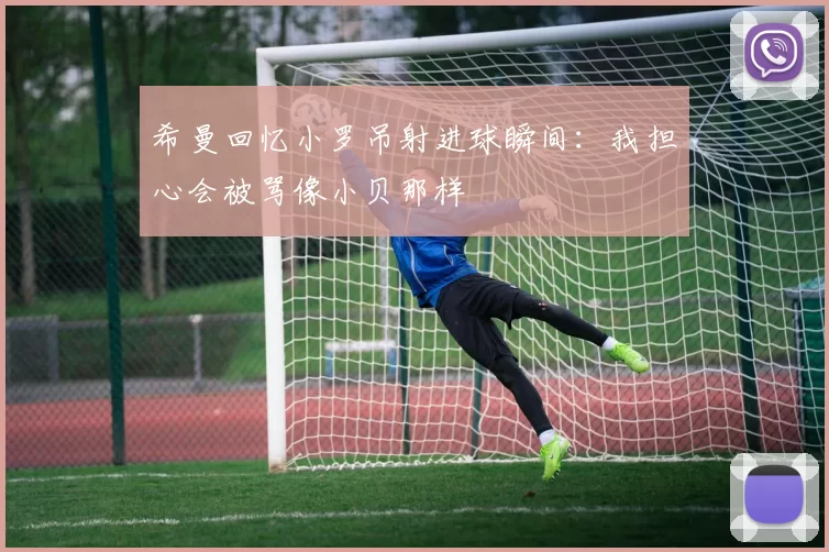 希曼回忆小罗吊射进球瞬间：我担心会被骂像小贝那样