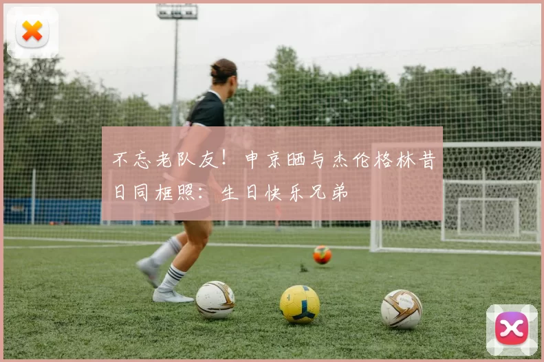 不忘老队友！申京晒与杰伦格林昔日同框照：生日快乐兄弟