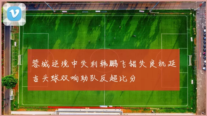 蓉城逆境中失利韩鹏飞错失良机延吉头球双响助队反超比分