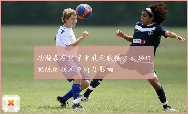 杨瀚森在防守中展现威慑力大动作犯规的战术分析与影响