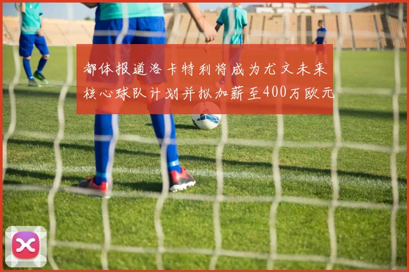 都体报道洛卡特利将成为尤文未来核心球队计划并拟加薪至400万欧元