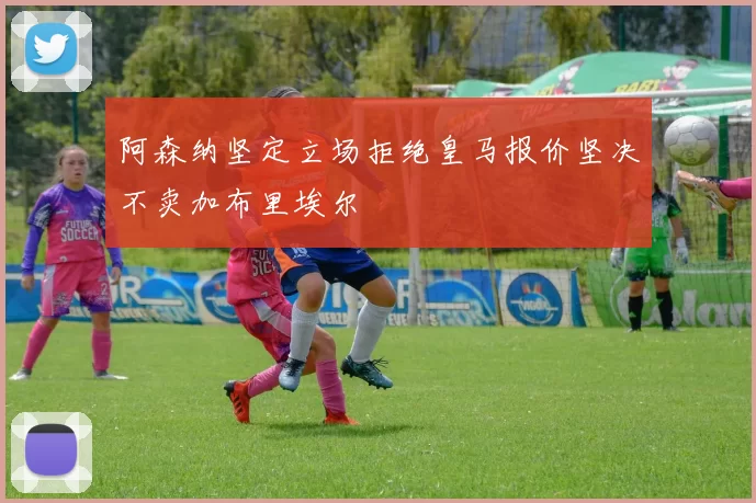 阿森纳坚定立场拒绝皇马报价坚决不卖加布里埃尔