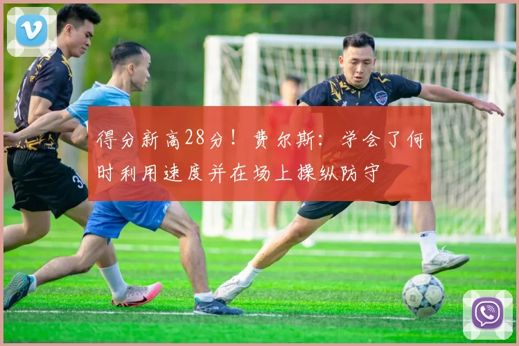 得分新高28分！费尔斯：学会了何时利用速度并在场上操纵防守