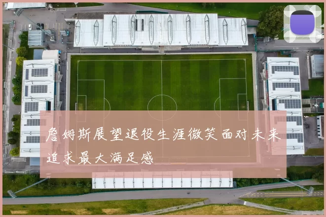 詹姆斯展望退役生涯微笑面对未来追求最大满足感