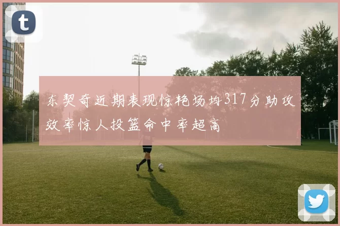 东契奇近期表现惊艳场均317分助攻效率惊人投篮命中率超高