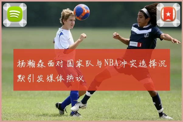 杨瀚森面对国家队与NBA冲突选择沉默引发媒体热议