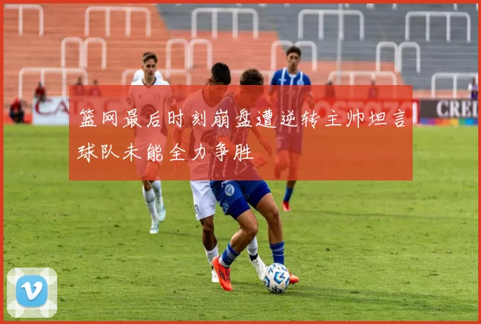 篮网最后时刻崩盘遭逆转主帅坦言球队未能全力争胜