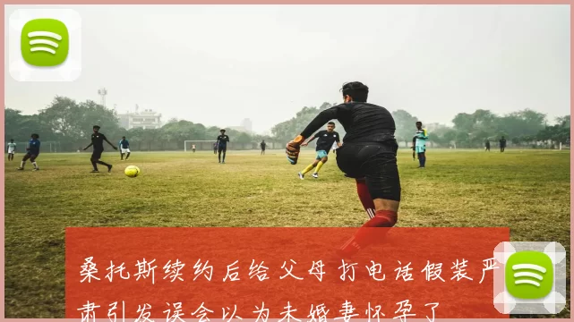 桑托斯续约后给父母打电话假装严肃引发误会以为未婚妻怀孕了