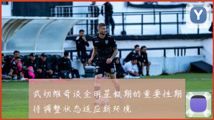 武切维奇谈全明星假期的重要性期待调整状态适应新环境