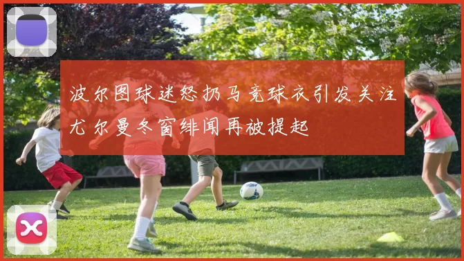 波尔图球迷怒扔马竞球衣引发关注尤尔曼冬窗绯闻再被提起