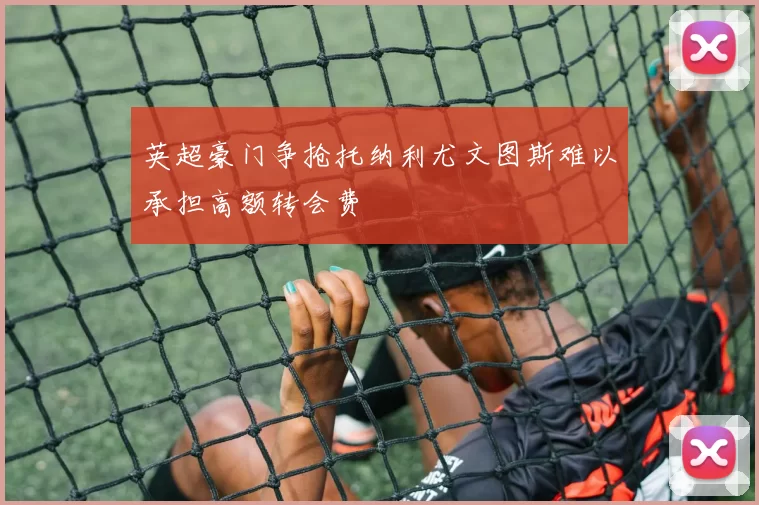英超豪门争抢托纳利尤文图斯难以承担高额转会费